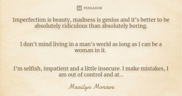 Imperfection is beauty, madness is genius and it's better to be absolutely ridiculous than absolutely boring. I don't mind living in a man's world as long as I ... Frase de Marilyn monroe.