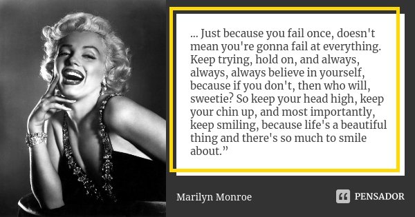 ... Just because you fail once, doesn't mean you're gonna fail at everything. Keep trying, hold on, and always, always, always believe in yourself, because if y... Frase de Marilyn Monroe.