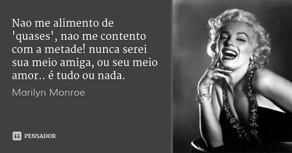 Nao me alimento de 'quases', nao me contento com a metade! nunca serei sua meio amiga, ou seu meio amor.. é tudo ou nada.... Frase de Marilyn Monroe.