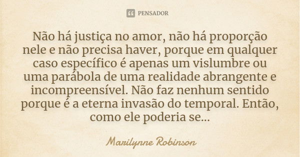 Não há justiça no amor, não há proporção nele e não precisa haver, porque em qualquer caso específico é apenas um vislumbre ou uma parábola de uma realidade abr... Frase de Marilynne Robinson.