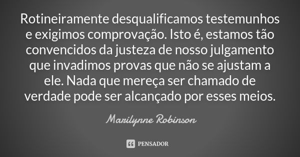 Rotineiramente desqualificamos testemunhos e exigimos comprovação. Isto é, estamos tão convencidos da justeza de nosso julgamento que invadimos provas que não s... Frase de Marilynne Robinson.