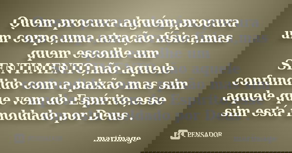 Quem procura alguém,procura um corpo,uma atração física,mas quem escolhe um SENTIMENTO,não aquele confundido com a paixão mas sim aquele que vem do Espírito,ess... Frase de marimage.