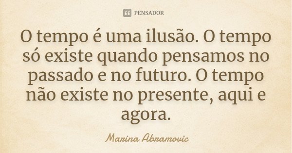 O tempo é uma ilusão. O tempo só existe quando pensamos no passado e no futuro. O tempo não existe no presente, aqui e agora.... Frase de Marina Abramovic.