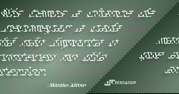Nós temos a chance de recomeçar a cada manhã não importa o que aconteceu no dia anterior.... Frase de Marina Abreu.