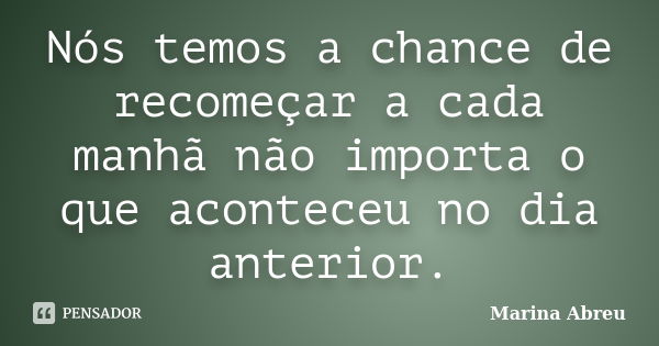 Nós temos a chance de recomeçar a cada manhã não importa o que aconteceu no dia anterior.... Frase de Marina Abreu.