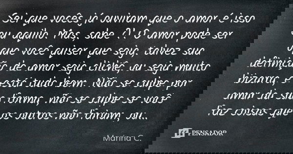 Sei que vocês já ouviram que o amor é isso ou aquilo. Mas, sabe ?! O amor pode ser oque você quiser que seja, talvez sua definição de amor seja clichê, ou seja ... Frase de Marina C..