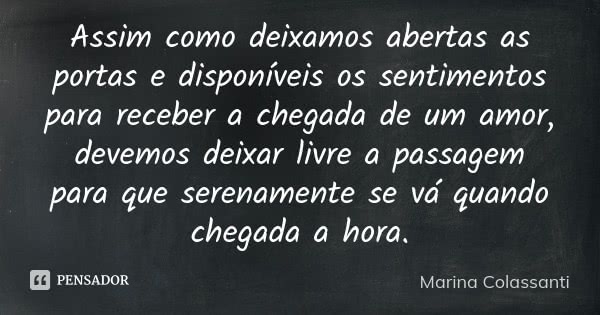 Assim como deixamos abertas as portas e disponíveis os sentimentos para receber a chegada de um amor, devemos deixar livre a passagem para que serenamente se vá... Frase de Marina Colassanti.