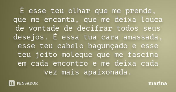 É esse teu olhar que me prende, que me encanta, que me deixa louca de vontade de decifrar todos seus desejos. É essa tua cara amassada, esse teu cabelo bagunçad... Frase de Marina.