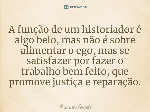 A função de um historiador é algo belo, mas não é sobre alimentar o ego, mas se satisfazer por fazer o trabalho bem feito, que promove justiça e reparação.... Frase de Marina Ferlete.