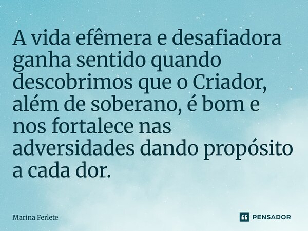 ⁠A vida efêmera e desafiadora ganha sentido quando descobrimos que o Criador, além de soberano, é bom e nos fortalece nas adversidades dando propósito a cada do... Frase de Marina Ferlete.