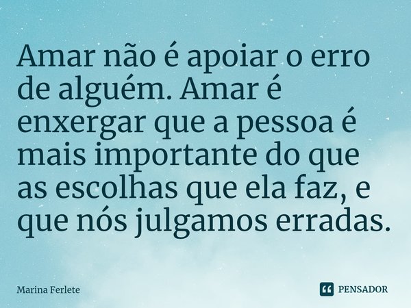 ⁠Amar não é apoiar o erro de alguém. Amar é enxergar que a pessoa é mais importante do que as escolhas que ela faz, e que nós julgamos erradas.... Frase de Marina Ferlete.