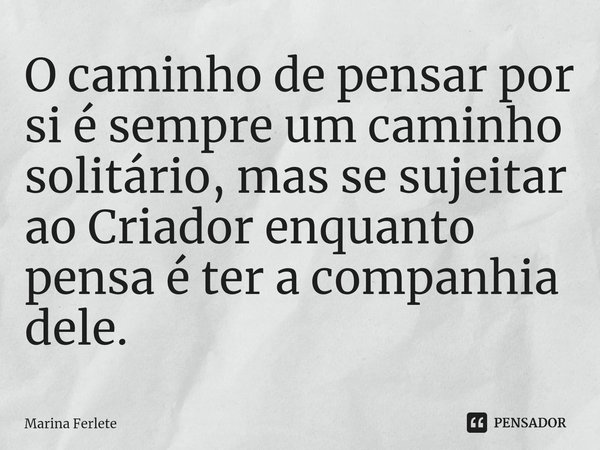 ⁠O caminho de pensar por si é sempre um caminho solitário, mas se sujeitar ao Criador enquanto pensa é ter a companhia dele.... Frase de Marina Ferlete.