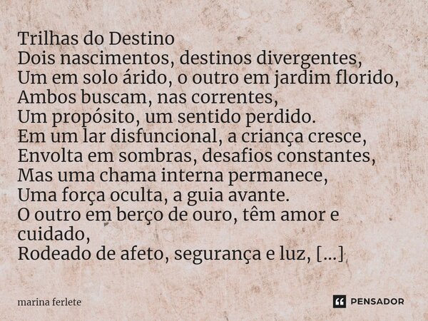 ⁠Trilhas do Destino Dois nascimentos, destinos divergentes, Um em solo árido, o outro em jardim florido, Ambos buscam, nas correntes, Um propósito, um sentido p... Frase de Marina Ferlete.