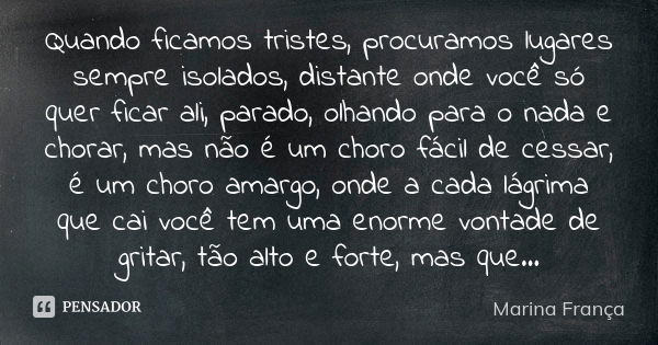 Quando ficamos tristes, procuramos lugares sempre isolados, distante onde você só quer ficar ali, parado, olhando para o nada e chorar, mas não é um choro fácil... Frase de Marina França.