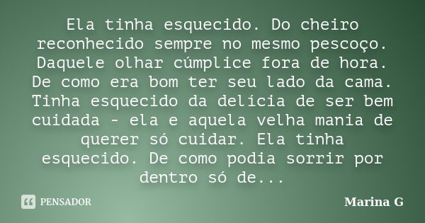 Ela tinha esquecido. Do cheiro reconhecido sempre no mesmo pescoço. Daquele olhar cúmplice fora de hora. De como era bom ter seu lado da cama. Tinha esquecido d... Frase de Marina G.