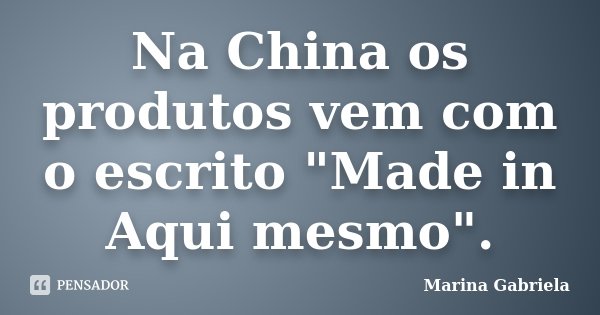 Na China os produtos vem com o escrito "Made in Aqui mesmo".... Frase de Marina Gabriela.