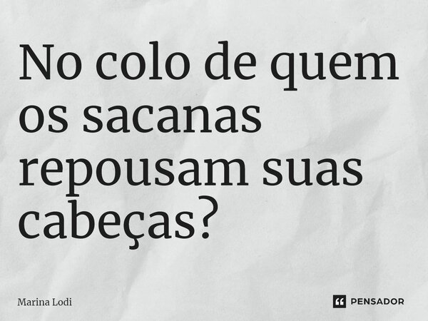 ⁠No colo de quem os sacanas repousam suas cabeças?... Frase de Marina Lodi.