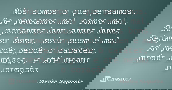 Nós somos o que pensamos. Se pensamos mal somos mal, Se pensamos bem somos bons, Sejamos bons, pois quem é mal só perde,perde o caráter, perde amigos, e até mes... Frase de Marina Nogueira.