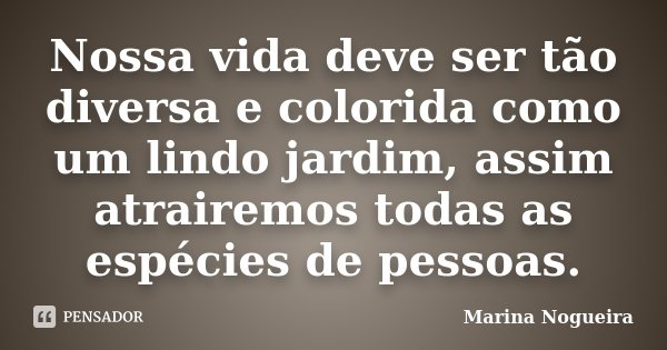 Nossa vida deve ser tão diversa e colorida como um lindo jardim, assim atrairemos todas as espécies de pessoas.... Frase de Marina Nogueira.