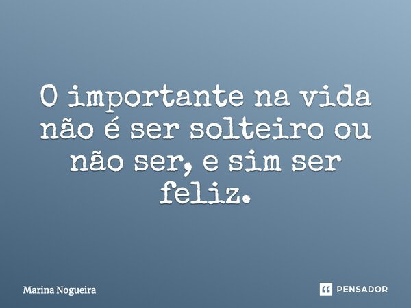 O importante na vida não é ser solteiro ou não ser, e sim ser feliz.... Frase de Marina Nogueira.
