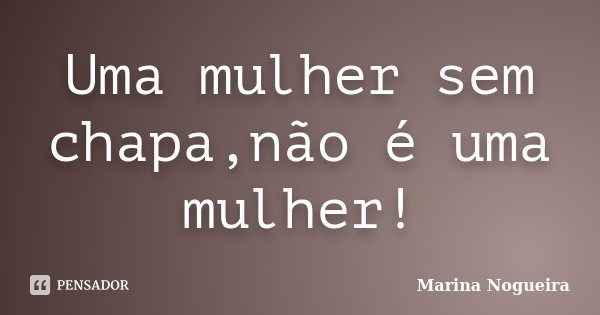 Uma mulher sem chapa,não é uma mulher!... Frase de Marina Nogueira.