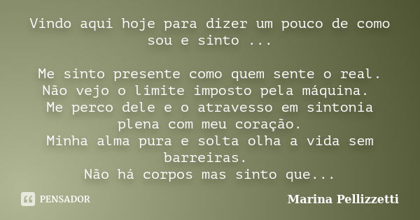 Vindo aqui hoje para dizer um pouco de como sou e sinto ... Me sinto presente como quem sente o real. Não vejo o limite imposto pela máquina. Me perco dele e o ... Frase de Marina Pellizzetti.