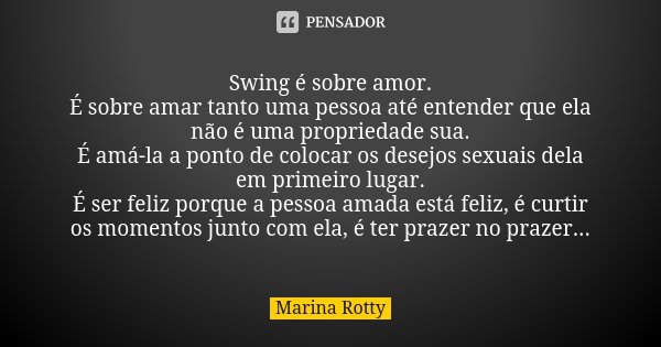 Swing é sobre amor. É sobre amar tanto uma pessoa até entender que ela não é uma propriedade sua. É amá-la a ponto de colocar os desejos sexuais dela em primeir... Frase de Marina Rotty.