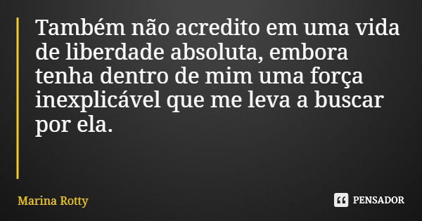 Também não acredito em uma vida de liberdade absoluta, embora tenha dentro de mim uma força inexplicável que me leva a buscar por ela.... Frase de Marina Rotty.