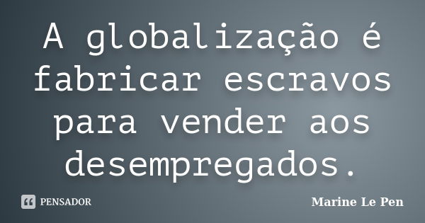 A globalização é fabricar escravos para vender aos desempregados.... Frase de Marine Le Pen.