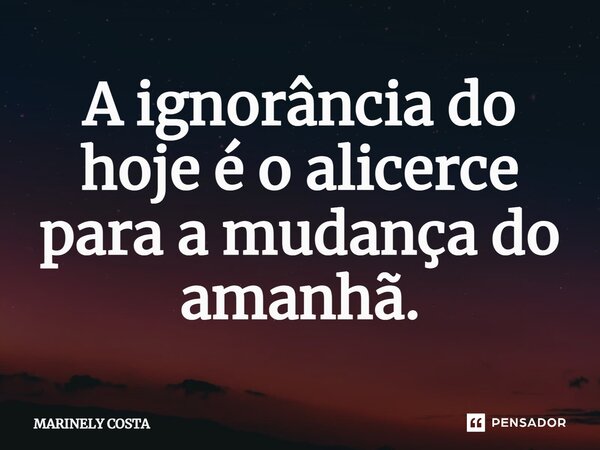 ⁠A ignorância do hoje é o alicerce para a mudança do amanhã.... Frase de MARINELY COSTA.
