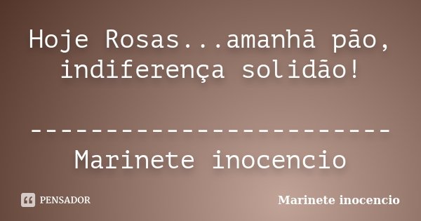 Hoje Rosas...amanhã pão, indiferença solidão! ------------------------Marinete inocencio... Frase de Marinete inocencio.