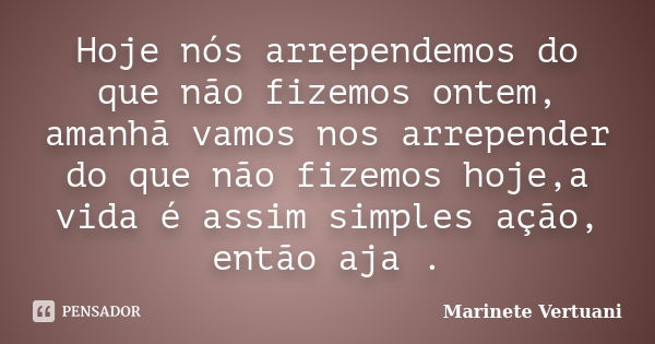 Hoje nós arrependemos do que não fizemos ontem, amanhã vamos nos arrepender do que não fizemos hoje,a vida é assim simples ação, então aja .... Frase de Marinete Vertuani.