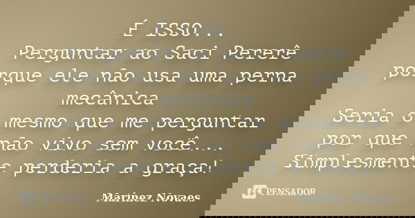 É ISSO... Perguntar ao Saci Pererê porque ele não usa uma perna mecânica Seria o mesmo que me perguntar por que não vivo sem você... Simplesmente perderia a gra... Frase de Marinez Novaes.