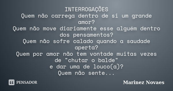 INTERROGAÇÕES Quem não carrega dentro de si um grande amor? Quem não move diariamente esse alguém dentro dos pensamentos? Quem não sofre calado quando a saudade... Frase de Marinez Novaes.