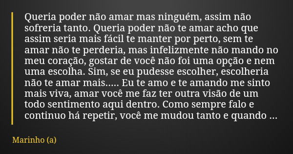 Queria poder não amar mas ninguém, assim não sofreria tanto. Queria poder não te amar acho que assim seria mais fácil te manter por perto, sem te amar não te pe... Frase de Marinho (a).