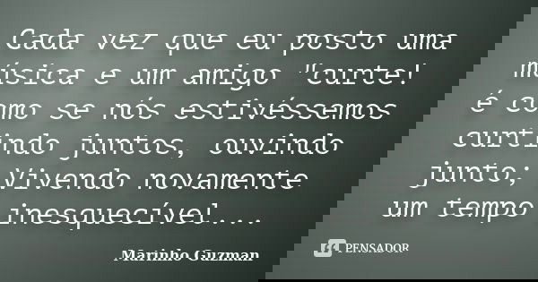 Cada vez que eu posto uma música e um amigo "curte! é como se nós estivéssemos curtindo juntos, ouvindo junto; Vivendo novamente um tempo inesquecível...... Frase de Marinho Guzman.