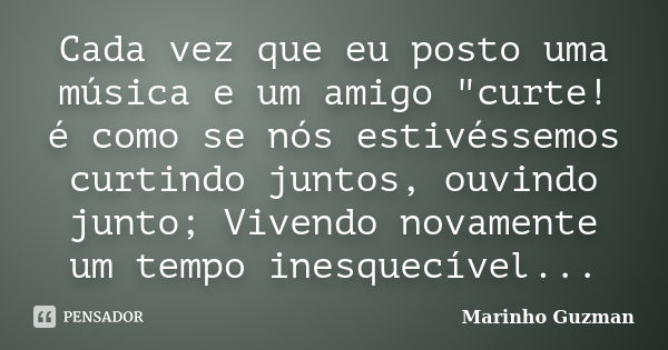 Cada vez que eu posto uma música e um amigo "curte! é como se nós estivéssemos curtindo juntos, ouvindo junto; Vivendo novamente um tempo inesquecível...... Frase de Marinho Guzman.