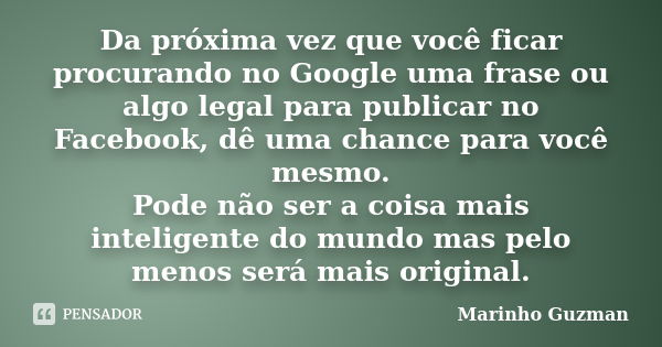 Da próxima vez que você ficar procurando no Google uma frase ou algo legal para publicar no Facebook, dê uma chance para você mesmo. Pode não ser a coisa mais i... Frase de Marinho Guzman.