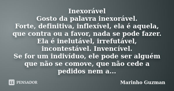 Inexorável Gosto da palavra inexorável. Forte, definitiva, inflexível, ela é aquela, que contra ou a favor, nada se pode fazer. Ela é inelutável, irrefutável, i... Frase de Marinho Guzman.