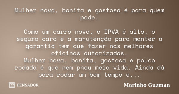 Mulher nova, bonita e gostosa é para quem pode. Como um carro novo, o IPVA é alto, o seguro caro e a manutenção para manter a garantia tem que fazer nas melhore... Frase de Marinho Guzman.