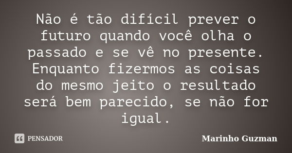 Não é tão difícil prever o futuro quando você olha o passado e se vê no presente. Enquanto fizermos as coisas do mesmo jeito o resultado será bem parecido, se n... Frase de Marinho Guzman.