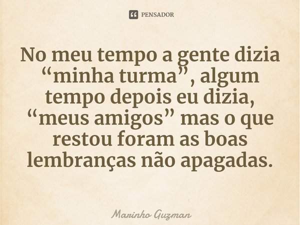 ⁠No meu tempo a gente dizia “minha turma”, algum tempo depois eu dizia, “meus amigos” mas o que restou foram as boas lembranças não apagadas.... Frase de Marinho Guzman.