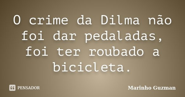 O crime da Dilma não foi dar pedaladas, foi ter roubado a bicicleta.... Frase de Marinho Guzman.