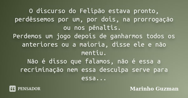 O discurso do Felipão estava pronto, perdêssemos por um, por dois, na prorrogação ou nos pênaltis. Perdemos um jogo depois de ganharmos todos os anteriores ou a... Frase de Marinho Guzman.