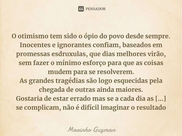 ⁠
O otimismo tem sido o ópio do povo desde sempre.
Inocentes e ignorantes confiam, baseados em promessas esdruxulas, que dias melhores virão, sem fazer o mínimo... Frase de Marinho Guzman.