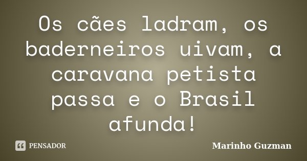 Os cães ladram, os baderneiros uivam, a caravana petista passa e o Brasil afunda!... Frase de Marinho Guzman.