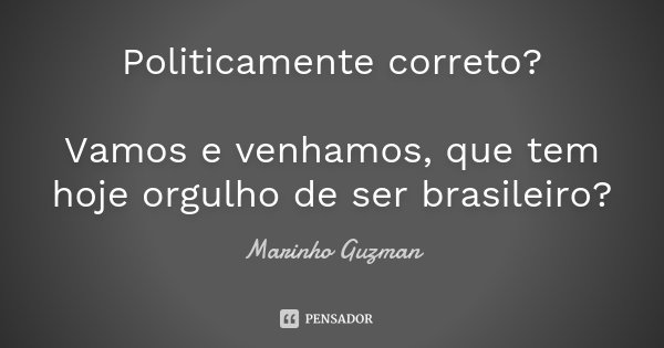 Politicamente correto? Vamos e venhamos, que tem hoje orgulho de ser brasileiro?... Frase de Marinho Guzman.