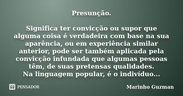 Presunção. Significa ter convicção ou supor que alguma coisa é verdadeira com base na sua aparência, ou em experiência similar anterior, pode ser também aplicad... Frase de Marinho Guzman.