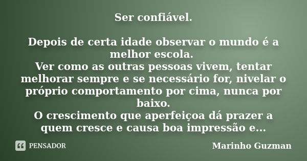 Ser confiável. Depois de certa idade observar o mundo é a melhor escola. Ver como as outras pessoas vivem, tentar melhorar sempre e se necessário for, nivelar o... Frase de Marinho Guzman.