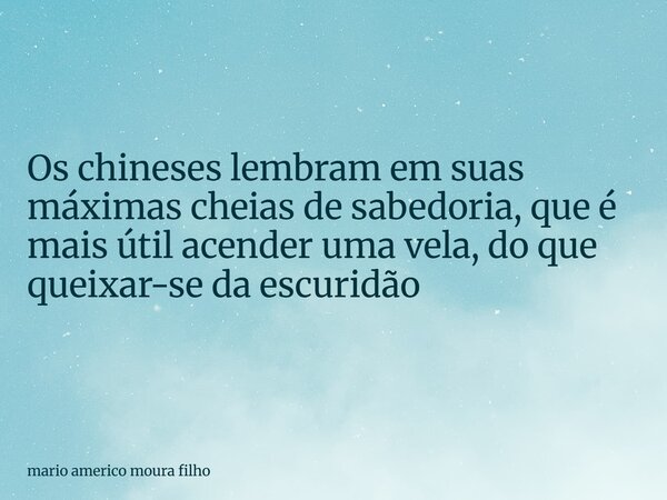 Os chineses lembram em suas máximas cheias de sabedoria, que é mais útil acender uma vela, do que queixar-se da escuridão... Frase de mario americo moura filho.